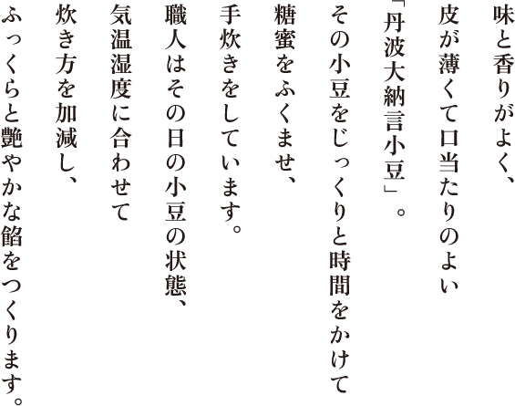 味と香りがよく、皮が薄くて口当たりのよい「丹波大納言小豆」。その小豆をじっくりと時間をかけて糖蜜をふくませ、手炊きをしています。職人はその日の小豆の状態、気温湿度に合わせて炊き方を加減し、ふっくらと艶やかな餡をつくります。